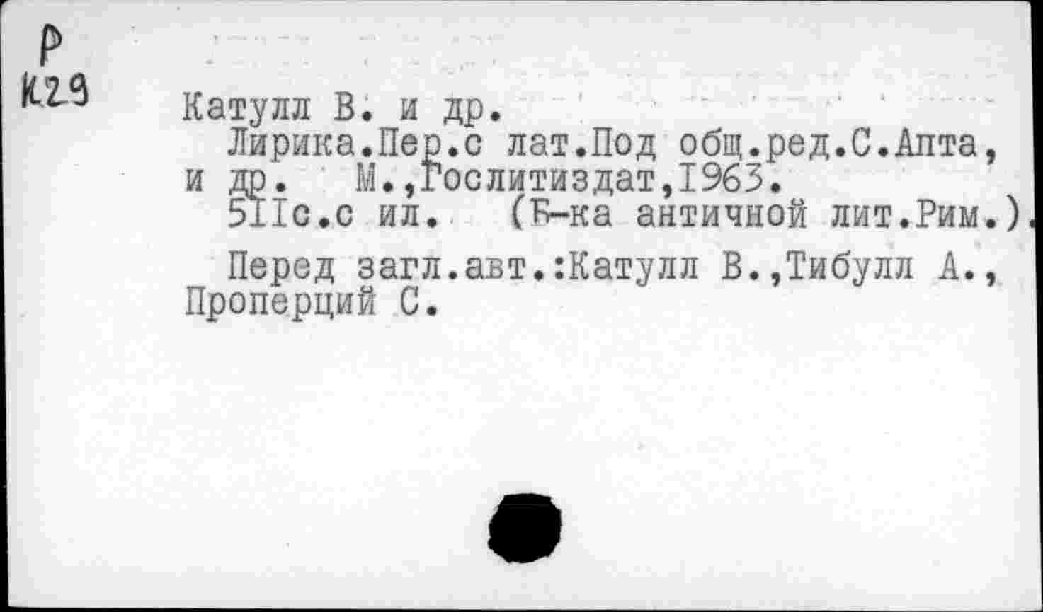 ﻿р
Катулл В. и др.
Лирика.Пер.с лат.Под общ.ред.С.Апта, и др. М.»Гослитиздат,1963.
511с.с ил.. (Б-ка античной лит.Рим.)
Перед загл.авт.:Катулл В.,Тибулл А., Проперций С.